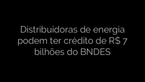 ​Distribuidoras de energia podem ter crédito de R$ 7 bilhões do BNDES 